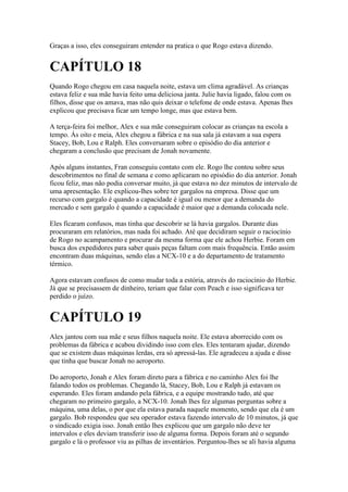 Graças a isso, eles conseguiram entender na pratica o que Rogo estava dizendo.


CAPÍTULO 18
Quando Rogo chegou em casa naquela noite, estava um clima agradável. As crianças
estava feliz e sua mãe havia feito uma deliciosa janta. Julie havia ligado, falou com os
filhos, disse que os amava, mas não quis deixar o telefone de onde estava. Apenas lhes
explicou que precisava ficar um tempo longe, mas que estava bem.

A terça-feira foi melhor, Alex e sua mãe conseguiram colocar as crianças na escola a
tempo. Ás oito e meia, Alex chegou a fábrica e na sua sala já estavam a sua espera
Stacey, Bob, Lou e Ralph. Eles conversaram sobre o episódio do dia anterior e
chegaram a conclusão que precisam de Jonah novamente.

Após alguns instantes, Fran conseguiu contato com ele. Rogo lhe contou sobre seus
descobrimentos no final de semana e como aplicaram no episódio do dia anterior. Jonah
ficou feliz, mas não podia conversar muito, já que estava no dez minutos de intervalo de
uma apresentação. Ele explicou-lhes sobre ter gargalos na empresa. Disse que um
recurso com gargalo é quando a capacidade é igual ou menor que a demanda do
mercado e sem gargalo é quando a capacidade é maior que a demanda colocada nele.

Eles ficaram confusos, mas tinha que descobrir se lá havia gargalos. Durante dias
procuraram em relatórios, mas nada foi achado. Até que decidiram seguir o raciocínio
de Rogo no acampamento e procurar da mesma forma que ele achou Herbie. Foram em
busca dos expedidores para saber quais peças faltam com mais frequência. Então assim
encontram duas máquinas, sendo elas a NCX-10 e a do departamento de tratamento
térmico.

Agora estavam confusos de como mudar toda a estória, através do raciocínio do Herbie.
Já que se precisassem de dinheiro, teriam que falar com Peach e isso significava ter
perdido o juízo.


CAPÍTULO 19
Alex jantou com sua mãe e seus filhos naquela noite. Ele estava aborrecido com os
problemas da fábrica e acabou dividindo isso com eles. Eles tentaram ajudar, dizendo
que se existem duas máquinas lerdas, era só apressá-las. Ele agradeceu a ajuda e disse
que tinha que buscar Jonah no aeroporto.

Do aeroporto, Jonah e Alex foram direto para a fábrica e no caminho Alex foi lhe
falando todos os problemas. Chegando lá, Stacey, Bob, Lou e Ralph já estavam os
esperando. Eles foram andando pela fábrica, e a equipe mostrando tudo, até que
chegaram no primeiro gargalo, a NCX-10. Jonah lhes fez algumas perguntas sobre a
máquina, uma delas, o por que ela estava parada naquele momento, sendo que ela é um
gargalo. Bob respondeu que seu operador estava fazendo intervalo de 10 minutos, já que
o sindicado exigia isso. Jonah então lhes explicou que um gargalo não deve ter
intervalos e eles deviam transferir isso de alguma forma. Depois foram até o segundo
gargalo e lá o professor viu as pilhas de inventários. Perguntou-lhes se ali havia alguma
 