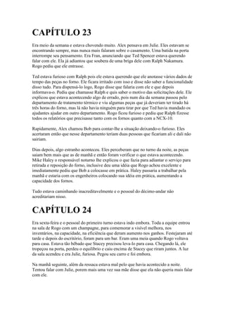CAPÍTULO 23
Era meio da semana e estava chovendo muito. Alex pensava em Julie. Eles estavam se
encontrando sempre, mas nunca mais falaram sobre o casamento. Uma batida na porta
interrompe seu pensamento. Era Fran, anunciando que Ted Spencer estava querendo
falar com ele. Ela já adiantou que soubera de uma briga dele com Ralph Nakamura.
Rogo pediu que ele entrasse.

Ted estava furioso com Ralph pois ele estava querendo que ele anotasse vários dados de
tempo das peças no forno. Ele ficara irritado com isso e disse não saber a funcionalidade
disso tudo. Para dispensá-lo logo, Rogo disse que falaria com ele e que depois
informava-o. Pediu que chamasse Ralph e quis saber o motivo das solicitações dele. Ele
explicou que estava acontecendo algo de errado, pois num dia da semana passou pelo
departamento de tratamento térmico e viu algumas peças que já deveriam ter tirado há
três horas do forno, mas lá não havia ninguém para tirar por que Ted havia mandado os
ajudantes ajudar em outro departamento. Rogo ficou furioso e pediu que Ralph fizesse
todos os relatórios que precisasse tanto com os fornos quanto com a NCX-10.

Rapidamente, Alex chamou Bob para contar-lhe a situação deixando-o furioso. Eles
acertaram então que nesse departamento teriam duas pessoas que ficariam ali e dali não
sairiam.

Dias depois, algo estranho aconteceu. Eles perceberam que no turno da noite, as peças
saiam bem mais que as de manhã e então foram verificar o que estava acontecendo.
Mike Haley o responsável noturno lhe explicou o que fazia para adiantar o serviço para
retirada e reposição do forno, inclusive deu uma idéia que Rogo achou excelente e
imediatamente pediu que Bob a colocasse em prática. Haley passaria a trabalhar pela
manhã e estaria com os engenheiros colocando sua idéia em prática, aumentando a
capacidade dos fornos.

Tudo estava caminhando inacreditavelmente e o pessoal do décimo-andar não
acreditariam nisso.


CAPÍTULO 24
Era sexta-feira e o pessoal do primeiro turno estava indo embora. Toda a equipe entrou
na sala de Rogo com um champagne, para comemorar a visível melhora, nos
inventários, na capacidade, na eficiência que deram aumento nos ganhos. Festejaram até
tarde e depois do escritório, foram para um bar. Eram uma meia quando Rogo voltava
para casa. Estava tão bêbado que Stacey precisou leva-lo para casa. Chegando lá, ele
tropeçou na porta, perdeu o equilíbrio e caiu encima de Stacey que riram juntos. A luz
da sala acendeu e era Julie, furiosa. Pegou seu carro e foi embora.

Na manhã seguinte, além da ressaca estava mal pelo que havia acontecido a noite.
Tentou falar com Julie, porem mais uma vez sua mãe disse que ela não queria mais falar
com ele.
 