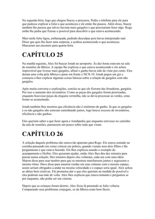Na segunda-feira, logo que chegou Stacey o procurou. Pediu o telefone para ele para
que pudesse explicar a Julie o que aconteceu e ele então lhe passou. Além disso, Stacey
também lhe passou que talvez haviam mais gargalos e que precisariam fazer algo. Rogo
então lhe pediu que fizesse o possível para descobrir o que estava acontecendo.

Mais tarde Julie ligou, embaraçada, pedindo desculpas pois havia interpretado mal.
Disse que quis lhe fazer uma surpresa, e acabou acontecendo o que aconteceu.
Marcaram um encontro para quarta-feira.


CAPÍTULO 25
Na manhã seguinte, Alex foi buscar Jonah no aeroporto. Às dez horas estavam na sala
de reuniões da fábrica. A equipe lhe explicou o que estava acontecendo e ele achou
improvável que tivesse mais gargalos, afinal o ganho havia sido de vinte por cento. Eles
deram uma volta pela fábrica e parar em frente e NCX-10. Jonah pegou um giz e
começou a lhes explicar algumas coisas básicas sobre a relação de gargalos com não
gargalos.

Após muita conversa e explicações, conclui-se que ele fizeram das fresadoras, gargalos.
Por isso o aumento dos inventários. Como as peças dos gargalos foram priorizadas,
enquanto houvesse peças da etiqueta vermelha, não se devia processar as verdes, estas
foram se acumulando.

Jonah também lhes mostrou que eficiência não é sinônimo de ganho. Já que os gargalos
e os não gargalos não estavam caminhando juntos, logo houve excesso de inventários,
eficiência e não ganhos.

Eles queriam saber o que fazer agora e Jonahpediu que enquanto estivesse no caminho
da sala de reuniões, pensassem um pouco sobre tudo que viram.


CAPÍTULO 26
A solução daquele problema não estava tão aparente para Rogo. Ele estava sentado na
cozinha pensando em como colocar em prática, quando vieram seus dois filhos e lhe
perguntaram o que estava fazendo. Ele lhes explicou usando o exemplo do
acampamento e Herbie. Eles quiseram ajudar, então Alex lhes deu dez minutos para
pensar numa solução. Dez minutos depois eles voltaram, cada um com uma idéia.
Sharon disse para usar tambor para que os meninos marchassem juntos e seguissem o
mesmo ritmo. Dave disse para amarrar cordas em suas cinturas com o mesmo espaço,
assim seriam obrigados a andar na mesma velocidade e o espaço seria igual. Alex achou
as idéias bem criativas. Ele prometeu dar o que eles queriam na medida do possível e
eles pediram sua mãe de volta. Alex lhes explicou que estava tentanto e perguntou se
por enquanto, não podia ser um cinema.

Depois que as crianças foram dormir, Alex ficou lá pensando se Julie voltaria.
Comparando seus problemas conjugais, os da fábrica eram bem fáceis.
 