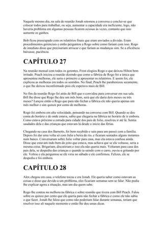 Naquele mesmo dia, na sala de reunião Jonah retomou a conversa e conclui-se que
colocar todos para trabalhar, ou seja, aumentar a capacidade era ineficiente, logo, não
haveria problema em algumas pessoas ficarem ociosas às vezes, contanto que isso
aumente os ganhos.

Bob ficou preocupado com os relatórios finais que eram enviados a divisão. Eram
procedimentos gerenciais e então perguntou a Rogo sobre como fariam com isso. Rogo
de imediato disse que precisariam arriscar e que fariam as mudanças sim. Se a eficiência
baixasse, paciência.


CAPÍTULO 27
Na reunião mensal com todos os gerentes, Frost elogiou Rogo o que deixou Hilton bem
irritado. Peach iniciou a reunião dizendo que como a fábrica de Rogo foi a única que
apresentou melhoras, ele seria o primeiro a apresentar os relatórios. E assim foi, ele
explicou as melhoras em todos os sentidos. No final, Peach lhe parabenizou secamente,
o que lhe deixou inconformado pois ele esperava mais de Bill.

No fim da reunião Rogo foi atrás de Bill que o convidou para conversar em sua sala.
Bill lhe disse que Rogo lhe deu um mês bom, será que ele daria dois meses ou três
meses? Lançou então a Rogo que para não fechar a fábrica ele não queria apenas um
mês melhor e sim quinze por cento de melhoras.

Rogo foi embora em alta velocidade, pensando na conversa com Bill. Quando se deu
conta do horário e de onde estava, sabia que chegaria na fábrica no horário de ir embora.
Como estava próximo a estrada para cidade dos pais de Julie, resolveu ir até lá. Sentia
saudades dela e das crianças que estavam lá desde o inicio das férias.

Chegando na casa dos Barnetts, foi bem recebido e saiu para um passei com a família.
Depois foi dar uma volta só com Julie a beira do rio, e ficaram sentados alguns instantes
num banco. Conversaram sobre Julie voltar para casa, mas ela estava confusa ainda.
Disse que estavam indo bem do jeito que estava, mas achava que se ela voltasse, seria a
mesma coisa. Brigariam, discutiriam e isso ela não queria mais. Voltaram para casa dos
pais dela, se despediu das crianças e quando ia saindo com o carro, ouviu-a gritando por
ele. Voltou e ela perguntou se ele viria no sábado e ele confirmou. Felizes, ele se
despediu e foi embora.


CAPÍTULO 28
Alex chegou em casa, o telefone tocou e era Jonah. Ele queria saber como estavam as
coisas e disse que devido a um problema, eles ficariam semanas sem se falar. Não podia
lhe explicar agora a situação, mas um dia quem sabe.

Rogo lhe contou na melhora na fábrica e sobre reunião que tivera com Bill Peach. Falou
sobre os quinze por cento que ele queria para não fechar a fábrica e como ele não sabia
o que fazer. Jonah lhe falou que como não poderiam falar durante semanas, teriam que
resolver isso ali naquele momento e então lhe deu umas dicas.
 