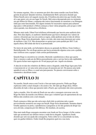 Na semana seguinte, Alex se ausentou por dois dias numa reunião com Scott Dolin,
gerente de pessoal. Quando retornou, imediatamente Bob o procurou dizendo que
Hilton Smyth esteve ali naquele mesmo dia. O lembrou da entrevista que Granby faria
ali e que quem veio em seu lugar foi Smyth. Bob estava desesperado pois no momento
em que Hilton foi filmar, a máquina não estava funcionando no momento e na filmagem
tinha que estar funcionando. Por alguns instante foi necessário esperar para acharem
algo para o robô produzir e Hilton começou a fazer várias perguntas, pois já que o robô
estava parado, isso diminuiria a eficiência.

Minutos mais tarde, Ethan Frost telefonou informando que haveria uma auditoria dois
dias. Dois dias depois, os auditores identificaram que houve alteração nos valores de
custeio e disseram que isso era contra as regras, então pediram uma revisão do último
trimestre. Rogo ficou desanimado. Após a revisão, não eram mais dezessete por cento
de melhora e sim 12,8. Não alcançariam os quinze por cento pedido por Bill. E até
aquela altura, Bill ainda não havia se pronunciado.

No inicio de uma tarde, um helicóptero desceu no gramado da fábrica. Eram Jonhny e
BuckyBurnside. Por ora Rogo pensou que havia acontecido alguma coisa com o pedido,
mas verificou com a equipe e tudo correra perfeitamente.

Quando Rogo os encontrou no corredor, Burnside o parabenizou e disse que queria
fazer o mesmo a cada um da fábrica pessoalmente, pois o serviço havia sido esplêndido.
Ele queria fechar mais negócios de 10 mil peças por ano. Aquilo era demais.

A data da revisão dos relatórios da fábrica estava chegando, então Rogo ligou para Julie
e marcaram de se ver uma noite antes já que ele passaria por ali. Ele passou uma tarde
agradável com os filhos e o casal saiu para passear. No passeio conversaram sobre o
casamento e decidiram reatar.


CAPÍTULO 31
Na reunião, Smyth estava com Cravitz e fora um tanto grosseiro. Pediu que Rogo
explicasse sobre a atual situação e ele assim o fez. De tudo que Rogo disse, Hilton
discordou de tudo e disse que passaria tudo a Peach, que a princípio não estava presente.

Após a reunião, Alex foi atrás de Peach em sua sala e conseguiu conversar com ele.
Rogo lhe falou da reunião com Hilton e disse que o relatório que ele apresentaria de sua
fábrica não condizia com a real situação.

Peach começou a falar que não seria mais chefe dele no próximo mês e quem
provavelmente assumiria seu cargo era Smyth. Rogo ficou desanimado. Instantes depois
Granby apareceu na porta, o parabenizou e perguntou se ele não gostaria de dirigir sua
nova divisão, composta por três fábricas. De imediato, ele aceitou.

Dias mais tarde Rogo conseguiu encontrar com Jonah em Nova Iorque e lá lhe contou
tudo que acontecera nos últimos meses e onde havia chegado. Agradeceu Jonah,
dizendo que sem sua ajuda não conseguiria. Falou sobre ter se concentrado na meta,
quer era ganhar dinheiro. Então Jonah lhe perguntou qual era a sua meta.
 