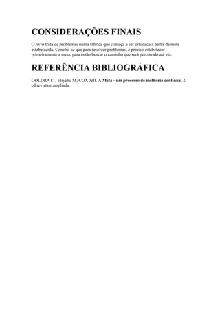 CONSIDERAÇÕES FINAIS
O livro trata de problemas numa fábrica que começa a ser estudada a partir da meta
estabelecida. Conclui-se que para resolver problemas, é preciso estabelecer
primeiramente a meta, para então buscar o caminho que será percorrido até ela.


REFERÊNCIA BIBLIOGRÁFICA
GOLDRATT, Eliyahu M; COX Jeff. A Meta - um processo de melhoria contínua. 2.
ed revista e ampliada.
 