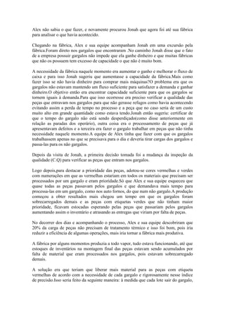 Alex não sabia o que fazer, e novamente procurou Jonah que agora foi até sua fábrica
para analisar o que havia acontecido.

Chegando na fábrica, Alex e sua equipe acompanham Jonah em uma excursão pela
fábrica.Foram direto nos gargalos que encontraram .No caminho Jonah disse que o fato
de a empresa possuir gargalos não impede que ela ganhe dinheiro e que muitas fábricas
que não os possuem tem excesso de capacidade o que não é muito bom.

A necessidade da fábrica naquele momento era aumentar o ganho e melhorar o fluxo de
caixa e para isso Jonah sugeriu que aumentasse a capacidade da fábrica.Mais como
fazer isso se não havia dinheiro para comprar mais máquinas?O problema era que os
gargalos não estavam mantendo um fluxo suficiente para satisfazer a demanda e ganhar
dinheiro.O objetivo então era encontrar capacidade suficiente para que os gargalos se
tornem iguais à demanda.Para que isso ocorresse era preciso verificar a qualidade das
peças que entravam nos gargalos para que não gerasse refugos como havia acontecendo
evitando assim a perda de tempo no processo e a peça que no caso seria de um custo
muito alto em grande quantidade como estava tendo.Jonah então sugeriu: certificar de
que o tempo do gargalo não está sendo desperdiçado(como disse anteriormente em
relação as paradas dos operário), outra coisa era o processamento de peças que já
apresentavam defeitos e a terceira era fazer o gargalo trabalhar em peças que não tinha
necessidade naquele momento.A equipe de Alex tinha que fazer com que os gargalos
trabalhassem apenas no que se precisava para o dia e deveria tirar cargas dos gargalos e
passa-las para os não gargalos.

Depois da visita de Jonah, a primeira decisão tomada foi a mudança da inspeção da
qualidade (C.Q) para verificar as peças que entram nos gargalos.

Logo depois,para destacar a prioridade das peças, adotou-se cores vermelhas e verdes
com numerações em que as vermelhas estariam em todos os materiais que precisam ser
processados por um gargalo e eram prioridade.Só que Alex e sua equipe esqueceu que
quase todas as peças passavam pelos gargalos e que demandava mais tempo para
processa-las em um gargalo, como nos auto fornos, do que num não gargalo.A produção
começou a obter resultados mais chegou um tempo em que os gargalos foram
sobrecarregados demais e as peças com etiquetas verdes que não tinham maior
prioridade, ficavam estocadas esperando pelas peças que passariam pelos gargalos
aumentando assim o inventário e atrasando as entregas que viriam por falta de peças.

No decorrer dos dias e acompanhando o processo, Alex e sua equipe descobriram que
20% da carga de peças não precisam de tratamento térmico e isso foi bom, pois iria
reduzir a eficiência de algumas operações, mais iria tornar a fábrica mais produtiva.

A fábrica por alguns momentos produzia a todo vapor, tudo estava funcionando, até que
estoques de inventários na montagem final das peças estavam sendo acumulados por
falta de material que eram processados nos gargalos, pois estavam sobrecarregado
demais.

A solução era que teriam que liberar mais material para as peças com etiqueta
vermelhas de acordo com a necessidade de cada gargalo e rigorosamente nesse índice
de precisão.Isso seria feito da seguinte maneira: à medida que cada lote sair do gargalo,
 