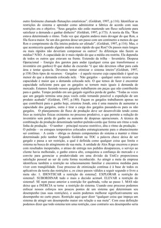 outro fenômeno chamado flutuações estatísticas”. (Goldratt, 1997, p.116). Identificar as
restrições do sistema e aprender como administrar a fabrica de acordo com suas
restrições era o objetivo. “Seus gargalos não estão mantendo um fluxo suficiente para
satisfazer a demanda e ganhar dinheiro” (Goldratt, 1997, p.173). A teoria da fila. “Ron
estava determinado o ritmo. Toda vez que alguém andava mais devagar do que Ron, a
fila ficava maior. Se um dos garotos desse um passo com um centímetro a menos do que
Ron o comprimento da fila inteira poderia ser afetado”. (Goldratt, 1997, p.116). Mas, o
que aconteceria quando alguém andava mais rápido do que Ron? Os passos mais longos
ou mais rápidos não deveriam compensar os outros? As diferenças não fazem as
médias? NÃO. A capacidade de ir mais rápido do que a média era restrita. Ela dependia
de todos os outros que estavam na frente. Extensão da trilha – Inventário. Despesa
Operacional – Energia dos garotos para andar (qualquer coisa que transformasse o
inventário em ganhos) O que deduz da excursão “é que não devemos olhar para cada
área e tentar ajusta-la. Devemos tentar otimizar o sistema inteiro”.(Goldratt, 1997,
p.158) Dois tipos de recursos: · Gargalos – é aquele recurso cuja capacidade é igual ou
menor do que a demanda colocada nele. · Não gargalos – qualquer outro recurso cuja
capacidade é maior que a demanda colocada nele. O que temos de fazer é encontrar
capacidade suficiente para que os gargalos se tornem mais iguais à demanda de
mercado. Estamos fazendo nossos gargalos trabalharem em peças que não contribuirão
para o ganho. Tempo perdido em um gargalo significa perda de ganho. “Todas as vezes
que um gargalo termina uma peça vocês estão tornando possível a expedição de um
produto acabado” (Goldratt, 1997, p.180). Façam os gargalos trabalharem apenas no
que contribuirá para o ganho hoje, orientou Jonah, esta é uma maneira de aumentar a
capacidade dos gargalos, outra é tirar a carga dos gargalos passando-os para os não
gargalos. O planejamento do fluxo de produção deve ser desenvolvido tendo como
foco as restrições físicas existentes no processo produtivo, o que permite a redução do
inventário sem perda do ganho ou aumento de despesas operacionais. A técnica da
combinação da produção denominada tambor-pulmão-corda que forma um ritmo a toda
linha de produção. · O tambor – principal recurso restritivo, dita o ritmo da produção. ·
O pulmão – os estoques temporários colocados estrategicamente para o abastecimento
ser contínuo. · A corda – obriga os demais componentes do sistema a manter o ritmo
determinado pelo tambor Segundo Goldratt na TOC a palavra chave deixa de ser
gargalo e passa a ser restrição, a qual é definida como qualquer coisa que limita o
sistema na busca do atingimento de sua meta. A unidade de Alex Rogo encerrou o prazo
com resultados inesperados, o atraso de entrega nos pedidos desapareceu, o serviço ao
cliente havia melhorado, o ganho estava alto, conquistou a confiança do mercado e o
convite para gerenciar a produtividade em uma divisão da UniCo proporcionou
satisfação pessoal ao ser de certa forma reconhecido. Ao atingir a meta da empresa
identificou também a restrição no relacionamento familiar e encontrou medidas para
viver com tranqüilidade. Esse processo de otimização contínua é à base de todos os
aplicativos da teoria das restrições e, os cinco passos válidos a seguir segundo o livro a
meta são: 1. IDENTIICAR a restrição do sistema2. EXPLORAR a restrição do
sistema3. SUBORDINAR tudo o mais a decisão acima4. ELEVAR a restrição do
sistema5. SE num passo anterior a restrição for quebrada, volte ao passo 1. MAS não
deixe que a INÉRCIA se torne a restrição do sistema. Usando esse processo podemos
enfocar nossos esforços nos poucos pontos de um sistema que determinam seu
desempenho (nas suas restrições), e assim podemos melhorar significativamente seu
desempenho no curto prazo. Restrição aqui quer dizer “qualquer coisa que impeça um
sistema de atingir um desempenho maior em relação a sua meta”. Com essa definição
podemos dizer que todo sistema tem uma restrição, caso contrario seu desempenho seria
 