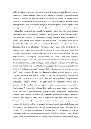 visão de justiça exposta por Polemarco resume-se em roubar, pois favorece uns em
detrimento a outros. Sócrates, torna com outra indagação dialética, “A quem chamas tu
de amigos, a os que nos parecem honestos, ou àqueles que de fato são, embora não o
pareçam, e assim também quanto aos inimigos? ”. Com essa pergunta, Sócrates diz que
não é próprio do justo fazer mal ao inimigo ou a qualquer pessoa, mas do injusto. E que
a justiça não consiste literalmente em devolver a cada um o que lhe pertence
(explicando o pensamento de Simônides) e, que não é sábio dizer isto, pois a ninguém
parece justo fazer o mal. Durante o diálogo é explícito que havia um homem “louco”
para entrar na discussão (as discussões eram por costumes feitas à disposição do
público), mas estava sendo impedido por seus vizinhos. Este homem era o sofista
chamado, Trasímaco. Por estar sendo impedido de entrar no diálogo sobre justiça,
Trasímaco eleva a voz à Sócrates – “Se queres saber o que é justo, não te limites a
indagar, nem a refutar quem responde, mas depois de compreender que é mais fácil
responder que perguntar, responde tu mesmo e dize no que consiste a justiça”. Socrates
surpreso com a “abordagem”, responde com certa ironia, “Não fiques zangado,
Trasímaco, porque, se eu e este jovem cometemos um erro em nossa análise, sabes que
foi involuntariamente [...]Mas creio que a tarefa ultrapassa as nossas forças. Por isso,
é muito mais natural para vós, os hábeis, ter compaixão de nós do que testemunhar-nos
irritação”. O diálogo continua e Trasímaco define a justiça como “a vantagem do mais
forte”, nesse momento ele pede que Sócrates o aplauda por sua sucinta e grande
resposta a indagação sobre justiça. Contudo, Sócrates, lhe questiona sobre o que ele quis
dizer com “a vantagem do mais forte”, pois, não havia entendido seu pensamento
claramente. Trasímaco retoma a fala justificando seu pensamento dizendo que o
governo estabelece as leis para seu próprio benefício, a saber: A democracia, as leis
democráticas; A tirania, leis tirânicas. Logo, cada governo ao estabelecer suas leis,
declara justo para os governados, o seu próprio interesse, puindo quem elas deixam de
cumprir, sendo este um violador da lei, culpando-o de injustiça. Portanto, Trasímaco
defende a tese de justiça como sendo o interesse do mais forte sobre o mais fraco.
Examinando a tese de Trasímaco, Sócrates, diz: “é justo obedecer aos governantes,
contudo eles também tendem a se enganar, por consequência elaborando boas e más
leis, sendo as boas as vantajosas e as más as desvantajosas, sendo elaboradas a seu
proveito [...]. Pergunto, nisto consiste a injustiça, não é?”. Trasímaco, em resposta
concorda com Sócrates que, mais uma vez usando da dialética conclui – “Logo, não só
é justo, no teu pensamento fazer o que é proveitoso ao mais forte, porém, também o que
 