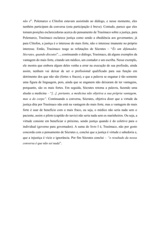 não é”. Polemarco e Clitofon estavam assistindo ao diálogo, e nesse momento, eles
também participam da conversa (esta participação é breve). Contudo, parece que eles
tomam posições esclarecedoras acerca do pensamento de Trasímaco sobre a justiça, para
Polemarco, Trasímaco esclarece justiça como sendo a obediência aos governantes; já
para Clitofon, a justiça é o interesse do mais forte, não o interesse imanente no próprio
interesse. Então, Trasimaco reage as refutações de Sócrates – “És um difamador,
Sócrates, quando discutes”..., continuando o diálogo, Trasímaco, dá alguns exemplos da
vantagem do mais forte, citando um médico, um contador e um escriba. Nesse exemplo,
ele mostra que embora algum deles venha a errar na execução de sua profissão, ainda
assim, nenhum vai deixar de ser o profissional qualificado para sua função em
detrimento dos que não são (fortes x fracos), e que a palavra se enganar é tão somente
uma figura de linguagem, pois, ainda que se enganem não deixaram de ter vantagens,
porquanto, são os mais fortes. Em seguida, Sócrates retoma a palavra, fazendo uma
alusão a medicina – “[...], portanto, a medicina não objetiva a sua própria vantagem,
mas a do corpo”. Continuando a conversa, Sócrates, objetiva dizer que a virtude da
justiça dita por Trasímaco não está na vantagem do mais forte, mas a vantagem do mais
forte é usar de benefício com o mais fraco, ou seja, o médico não seria nada sem o
paciente, assim o piloto (capitão do navio) não seria nada sem os marinheiros. Ou seja, a
virtude consiste em beneficiar o próximo, sendo justiça quando é do coletivo para o
individual (governo para governados). A suma do livro I é, Trasímaco, não por gosto
concorda com o pensamento de Sócrates e, conclui que a justiça é virtude e sabedoria e,
que a injustiça é vício e ignorância. Por fim Sócrates conclui – “o resultado da nossa
conversa é que não sei nada”.
 