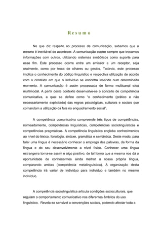 Re s u m o

      No que diz respeito ao processo de comunicação, sabemos que o
mesmo é inevitável de acontecer. A comunicação ocorre sempre que trocamos
informações com outros, utilizando sistemas simbólicos como suporte para
esse fim. Este processo ocorre entre um emissor e um receptor, seja
oralmente, como por troca de olhares ou gestos. Todavia, este processo
implica o conhecimento do código linguístico e respectiva utilização de acordo
com o contexto em que o individuo se encontra inserido num determinado
momento. A comunicação é assim processada de forma multicanal e/ou
multimodal. A partir deste contexto desenvolve-se o conceito de competência
comunicativa, a qual se define como “o conhecimento (prático e não
necessariamente explicitado) das regras psicológicas, culturais e sociais que
comandam a utilização da fala no enquadramento social”.


      A competência comunicativa compreende três tipos de competências,
nomeadamente, competências linguísticas, competências sociolinguísticas e
competências pragmáticas. A competência linguística engloba conhecimentos
ao nível do léxico, fonologia, sintaxe, gramática e semântica. Deste modo, para
falar uma língua é necessário conhecer o emprego das palavras, da forma da
língua e do seu desenvolvimento a nível físico. Conhecer uma língua
estrangeira torna-se assim e algo positivo, de tal forma que a mesma nos dá a
oportunidade de conhecermos ainda melhor a nossa própria língua,
comparando ambas (competência metalinguística). A organização desta
competência irá variar de indivíduo para indivíduo e também no mesmo
indivíduo.



      A competência sociolinguística articula condições socioculturais, que
regulam o comportamento comunicativo nos diferentes âmbitos do uso
linguístico. Revela-se sensível a convenções sociais, podendo afectar toda a
 