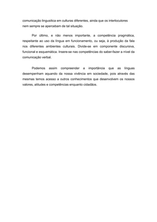 comunicação lingusitica em culturas diferentes, ainda que os interlocutores
nem sempre se apercebam de tal situação.

      Por último, e não menos importante, a competência pragmática,
respeitante ao uso da língua em funcionamento, ou seja, à produção da fala
nos diferentes ambientes culturais. Divide-se em componente discursiva,
funcional e esquemática. Insere-se nas competências do saber-fazer a nível da
comunicação verbal.


      Podemos     assim    compreender     a   importância   que   as   línguas
desempenham aquando da nossa vivência em sociedade, pois através das
mesmas temos acesso a outros conhecimentos que desenvolvem os nossos
valores, atitudes e competências enquanto cidadãos.
 