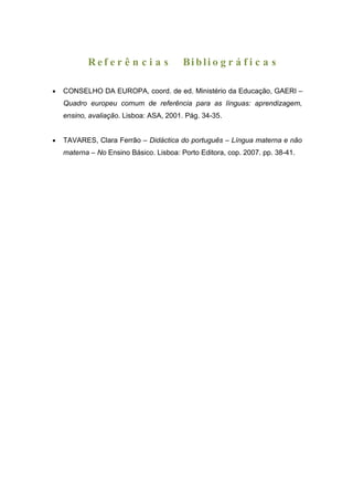 Ref e r ê n c i a s           Bi b li o g r á f i c a s

•   CONSELHO DA EUROPA, coord. de ed. Ministério da Educação, GAERI –
    Quadro europeu comum de referência para as línguas: aprendizagem,
    ensino, avaliação. Lisboa: ASA, 2001. Pág. 34-35.


•   TAVARES, Clara Ferrão – Didáctica do português – Língua materna e não
    materna – No Ensino Básico. Lisboa: Porto Editora, cop. 2007. pp. 38-41.
 