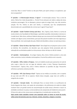 numa boa. Mas e o amor? Contar ou não para Pedro, por quem começa a se apaixonar, que
ela é soropositivo?
9° episódio – A Menstruação Atrasou. E Agora? A menstruação atrasou. Toca o sinal de
alerta. Fátima faz o teste de gravidez e… Pronto! O céu está para cair sobre a cabeça da nossa
romântica personagem. Ela se desespera, procura ajuda da amiga Carla, mas não encontra
solução. Por fim, Fátima se abre com Danilo, o namorado, que fica completamente
desorientado com a possibilidade de se tornar pai. E agora? O que fazer?
10° episódio – Saúde Também Começa pela Boca. Bira, Tapioca, Carla, Fátima e a turma da
escola visitam uma faculdade de Odontologia e aprendem questões relacionadas à estrutura e
à saúde bucal. Além disso, professor Roberto deseja que seus alunos do Ensino Médio tenham
contato com alguns cursos universitários, para que eles possam escolher com mais segurança a
futura profissão. Com autorização dos pais, Rafael está decidido a colocar um piercing na boca.
11° episódio – Câncer de Boca. Que Papo é Esse? Dona Gegê leva um pequeno susto na visita
ao dentista. No consultório, ela descobre que uma pequena ferida provocada pela má
colocação de sua dentadura poderá um dia provocar câncer de boca se não for tratada.
12° episódio – Contraceptivos. Os amigos Tapioca, Bira, Carla e Fátima assistem a uma aula
sobre camisinha e outros métodos contraceptivos. A turma fica eufórica com o assunto.
13° episódio – Sífilis, Indolor e Perigosa. Com um trabalho escolar para apresentar em sala de
aula, surge a ideia de criar um jogo de tabuleiro sobre o tema “Doenças Sexualmente
Transmissíveis”. Tapioca, Bira, Carla e Fátima elaboram as questões do jogo. Pescocinho
enfrenta os primeiros sintomas da sífilis.
14° episódio – HPV. Que Doença é Essa? Tapioca vai ao médico se consultar, com a suspeita
de que está com HPV. Ele se apavora. Diante dessa situação, surge mais um conflito: a
vergonha de se expor.
15° episódio – Geração Saúde. Na celebração final, os nossos heróis e os professores da
Escola Augusto dos Anjos, com apoio da comunidade e de profissionais de saúde da cidade
resolvem fazer um grande evento de conscientização da saúde sexual, alimentar e bucal. As
atividades acontecem na praia, no dia da abertura do campeonato de futebol de areia juvenil.
O futuro de cada um dos nossos jovens protagonistas é revelado pela narradora Rita.
Após assistir todos episódios montar uma exposição sobre os temas no mural da escola,
utilize várias ferramentas para isso. Internet, revistas, desenhos, colagens e recortes:
 
