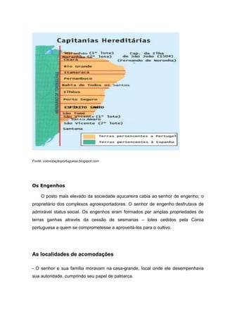 Fonte: colonizaçãoportuguesa.blogspot.com
Os Engenhos
O posto mais elevado da sociedade açucareira cabia ao senhor de engenho, o
proprietário dos complexos agroexportadores. O senhor de engenho desfrutava de
admirável status social. Os engenhos eram formados por amplas propriedades de
terras ganhas através da cessão de sesmarias – lotes cedidos pela Coroa
portuguesa a quem se comprometesse a aproveitá-los para o cultivo.
As localidades de acomodações
- O senhor e sua família moravam na casa-grande, local onde ele desempenhava
sua autoridade, cumprindo seu papel de patriarca.
 