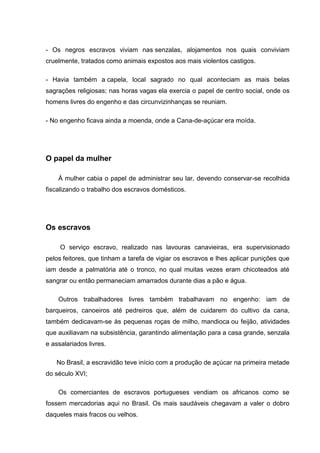 - Os negros escravos viviam nas senzalas, alojamentos nos quais conviviam
cruelmente, tratados como animais expostos aos mais violentos castigos.
- Havia também a capela, local sagrado no qual aconteciam as mais belas
sagrações religiosas; nas horas vagas ela exercia o papel de centro social, onde os
homens livres do engenho e das circunvizinhanças se reuniam.
- No engenho ficava ainda a moenda, onde a Cana-de-açúcar era moída.
O papel da mulher
À mulher cabia o papel de administrar seu lar, devendo conservar-se recolhida
fiscalizando o trabalho dos escravos domésticos.
Os escravos
O serviço escravo, realizado nas lavouras canavieiras, era supervisionado
pelos feitores, que tinham a tarefa de vigiar os escravos e lhes aplicar punições que
iam desde a palmatória até o tronco, no qual muitas vezes eram chicoteados até
sangrar ou então permaneciam amarrados durante dias a pão e água.
Outros trabalhadores livres também trabalhavam no engenho: iam de
barqueiros, canoeiros até pedreiros que, além de cuidarem do cultivo da cana,
também dedicavam-se às pequenas roças de milho, mandioca ou feijão, atividades
que auxiliavam na subsistência, garantindo alimentação para a casa grande, senzala
e assalariados livres.
No Brasil, a escravidão teve início com a produção de açúcar na primeira metade
do século XVI;
Os comerciantes de escravos portugueses vendiam os africanos como se
fossem mercadorias aqui no Brasil. Os mais saudáveis chegavam a valer o dobro
daqueles mais fracos ou velhos.
 