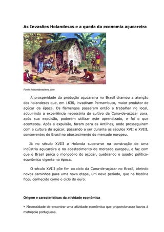 As Invasões Holandesas e a queda da economia açucareira
Fonte: historiabrasileira.com
A prosperidade da produção açucareira no Brasil chamou a atenção
dos holandeses que, em 1630, invadiram Pernambuco, maior produtor de
açúcar da época. Os flamengos passaram então a trabalhar no local,
adquirindo a experiência necessária do cultivo da Cana-de-açúcar para,
após sua expulsão, poderem utilizar este aprendizado, e foi o que
aconteceu. Após a expulsão, foram para as Antilhas, onde prosseguiram
com a cultura do açúcar, passando a ser durante os séculos XVII e XVIII,
concorrentes do Brasil no abastecimento do mercado europeu.
Já no século XVIII a Holanda supera-se na construção de uma
indústria açucareira e no abastecimento do mercado europeu, e faz com
que o Brasil perca o monopólio do açúcar, quebrando o quadro político-
econômico vigente na época.
O século XVIII põe fim ao ciclo da Cana-de-açúcar no Brasil, abrindo
novos caminhos para uma nova etapa, um novo período, que na história
ficou conhecido como o ciclo do ouro.
Origem e características da atividade econômica
- Necessidade de encontrar uma atividade econômica que proporcionasse lucros à
metrópole portuguesa.
 
