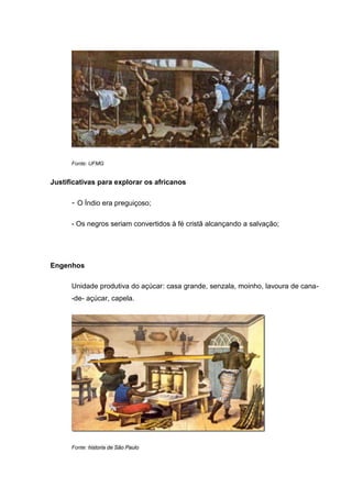 Fonte: UFMG
Justificativas para explorar os africanos
- O Índio era preguiçoso;
- Os negros seriam convertidos à fé cristã alcançando a salvação;
Engenhos
Unidade produtiva do açúcar: casa grande, senzala, moinho, lavoura de cana-
-de- açúcar, capela.
Fonte: historia de São Paulo
 