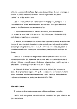 eficiente, pouca resistência física. O processo de substituição do Índio pelo negro só
ocorreu no fim da era colonial. Contra o escravo negro havia uma grande
divergência, devido ao seu custo.
Além do açúcar, embora em escala relativamente pequena, começava-se a
cultivar também o tabaco. Planta indígena. O tabaco era usado para adquirir os
escravos através do escambo na costa da África.
O rápido desenvolvimento da indústria açucareira, apesar das enormes
dificuldades do meio físico e do custo com transporte, houve grande esforço por
parte do governo português nesse setor.
As maiores dificuldades encontradas na etapa inicial vieram da escassez de mão
de obra. O aproveitamento do escravo indígena resultou em mão de obra desejada
pelas empresas agrícola de grande porte. A escravidão demonstrou ser, desde o
primeiro momento, uma condição de sobrevivência para os colonos europeus da
época,
A captura de escravos não chegou a ser uma atividade econômica capaz de
justificar a existência dos colonos de São Vicente. A captura de escravo indígena
põe em evidência a importância da mão de obra nativa na etapa inicial. Superada as
dificuldades a colônia açucareira desenvolveu- se rápido.
A renda que se gerava na colônia era fortemente concentrada em mãos da
classe de proprietário de engenho. Os gastos com consumo aumentaram muito na
época holandesa, pela necessidade de manter a tropa (escravo) numerosa e em
razão da administração do período de Nassau (1637- 1644).
Fluxo de renda
O fluxo de renda se estabelecia entre a unidade produtiva e o exterior.
Grande parte dos gastos com consumo do empresário era pela utilização da
força de trabalho.
 
