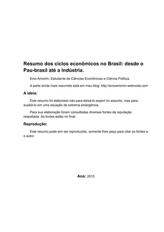 Resumo dos ciclos econômicos no Brasil: desde o
Pau-brasil até a Indústria.
Enio Amorim. Estudante de Ciências Econômicas e Ciência Política.
A parte ainda mais resumida está em meu blog: http://enioamorim.webnode.com
A ideia:
Este resumo foi elaborado não para deixá-lo expert no assunto, mas para
auxiliá-lo em uma situação de extrema emergência.
Para sua elaboração foram consultadas diversas fontes de reputação
respeitada. As fontes estão no final.
Reprodução:
Este resumo pode sim ser reproduzido, somente lhes peço para citar as fontes e
o autor.
Ano: 2015
 