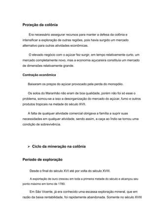 Proteção da colônia
Era necessário assegurar recursos para manter a defesa da colônia e
intensificar a exploração de outras regiões, pois havia surgido um mercado
alternativo para outras atividades econômicas.
O elevado negócio com o açúcar fez surgir, em tempo relativamente curto, um
mercado completamente novo, mas a economia açucareira constituía um mercado
de dimensões relativamente grande.
Contração econômica
Baixaram os preços do açúcar provocado pela perda do monopólio.
Os solos do Maranhão não eram de boa qualidade, porém não foi só esse o
problema, somou-se a isso a desorganização do mercado do açúcar, fumo e outros
produtos tropicais na metade do século XVII.
A falta de qualquer atividade comercial obrigava a família a suprir suas
necessidades em qualquer atividade, sendo assim, a caça ao Índio se tornou uma
condição de sobrevivência.
 Ciclo da mineração na colônia
Período de exploração
Desde o final do século XVI até por volta do século XVIII.
A exportação de ouro cresceu em toda a primeira metade do século e alcançou seu
ponto máximo em torno de 1780.
Em São Vicente, já era conhecido uma escassa exploração mineral, que em
razão da baixa rentabilidade, foi rapidamente abandonada. Somente no século XVIII
 