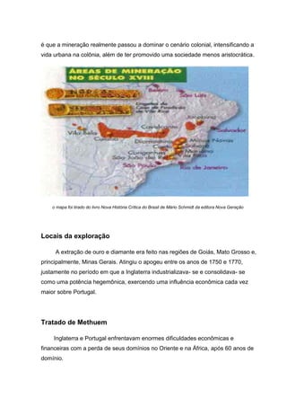 é que a mineração realmente passou a dominar o cenário colonial, intensificando a
vida urbana na colônia, além de ter promovido uma sociedade menos aristocrática.
o mapa foi tirado do livro Nova História Crítica do Brasil de Mário Schmidt da editora Nova Geração
Locais da exploração
A extração de ouro e diamante era feito nas regiões de Goiás, Mato Grosso e,
principalmente, Minas Gerais. Atingiu o apogeu entre os anos de 1750 e 1770,
justamente no período em que a Inglaterra industrializava- se e consolidava- se
como uma potência hegemônica, exercendo uma influência econômica cada vez
maior sobre Portugal.
Tratado de Methuem
Inglaterra e Portugal enfrentavam enormes dificuldades econômicas e
financeiras com a perda de seus domínios no Oriente e na África, após 60 anos de
domínio.
 