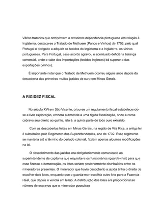 Vários tratados que comprovam a crescente dependência portuguesa em relação à
Inglaterra, destaca-se o Tratado de Methuem (Panos e Vinhos) de 1703, pelo qual
Portugal é obrigado a adquirir os tecidos da Inglaterra e a Inglaterra, os vinhos
portugueses. Para Portugal, esse acordo agravou o acentuado déficit na balança
comercial, onde o valor das importações (tecidos ingleses) irá superar o das
exportações (vinhos).
É importante notar que o Tratado de Methuem ocorreu alguns anos depois da
descoberta das primeiras muitas jazidas de ouro em Minas Gerais.
A RIGIDEZ FISCAL
No século XVI em São Vicente, criou-se um regulamento fiscal estabelecendo-
se a livre exploração, embora submetida a uma rígida fiscalização, onde a coroa
cobrava seu direito ao quinto, isto é, a quinta parte de todo ouro extraído.
Com as descobertas feitas em Minas Gerais, na região de Vila Rica, a antiga lei
é substituída pelo Regimento dos Superintendentes, ano de 1702. Esse regimento
se manteria até o término do período colonial, faziam apenas algumas modificações
na lei.
O descobrimento das jazidas era obrigatoriamente comunicado ao
superintendente da capitania que requisitava os funcionários (guarda-mor) para que
esse fizesse a demarcação, os lotes seriam posteriormente distribuídos entre os
mineradores presentes. O minerador que havia descoberto a jazida tinha o direito de
escolher dois lotes, enquanto que o guarda-mor escolhia outro lote para a Fazenda
Real, que depois o vendia em leilão. A distribuição dos lotes era proporcional ao
número de escravos que o minerador possuísse
 