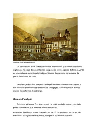Vila Rica; fonte: revista de historia.
Os demais lotes eram sorteados entre os interessados que deviam dar início à
exploração no prazo de quarenta dias, sob pena de perder a posse da terra. A venda
de uma data era somente autorizada na hipótese devidamente comprovada da
perda de todos os escravos.
A cobrança do quinto sempre foi vista pelos mineradores como um abuso, o
que resultava em frequentes tentativas de sonegação, fazendo com que a coroa
criasse novas formas de cobrança.
Casa de Fundição
Fui criada a Casa de Fundição, a partir de 1690, estabelecimento controlado
pela Fazenda Real, que recebiam todo ouro extraído.
A tentativa de utilizar o ouro sob outra forma: de pó, de pepitas ou em barras não
marcadas. Era rigorosamente punida, com penas do confisco dos bens.
 