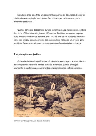 Mais tarde criou-se a finta, um pagamento anual fixo de 30 arrobas. Depois foi
criada a taxa de capitação, um imposto fixo, cobrado por cada escravo que o
minerador possuísse.
Quando começa a decadência, ouro se tornam cada vez mais escasso, embora
depois de 1762 o quinto atingisse as 100 arrobas. Da última vez que se projetou
outro imposto, chamado de derrama, em 1788, ele teve de ser suspenso na última
hora, pois chegou ao conhecimento das autoridades a notícia de um levante geral
em Minas Gerais, marcado para o momento em que fosse iniciada a cobrança
A exploração nas jazidas
O trabalho livre era insignificante e o Índio não era empregado. A lavra foi o tipo
de extração mais frequente na fase áurea da mineração, quando produção
abundante, o que tornou possível grandes empreendimentos e obras na região.
extração aurífera; fonte: guia chapada diamantina
 
