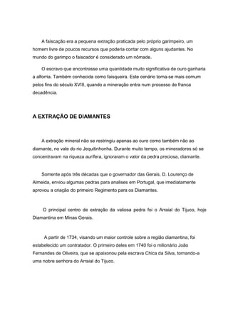 A faiscação era a pequena extração praticada pelo próprio garimpeiro, um
homem livre de poucos recursos que poderia contar com alguns ajudantes. No
mundo do garimpo o faiscador é considerado um nômade.
O escravo que encontrasse uma quantidade muito significativa de ouro ganharia
a alforria. Também conhecida como faisqueira. Este cenário torna-se mais comum
pelos fins do século XVIII, quando a mineração entra num processo de franca
decadência.
A EXTRAÇÃO DE DIAMANTES
A extração mineral não se restringiu apenas ao ouro como também não ao
diamante, no vale do rio Jequitinhonha. Durante muito tempo, os mineradores só se
concentravam na riqueza aurífera, ignoraram o valor da pedra preciosa, diamante.
Somente após três décadas que o governador das Gerais, D. Lourenço de
Almeida, enviou algumas pedras para analises em Portugal, que imediatamente
aprovou a criação do primeiro Regimento para os Diamantes.
O principal centro de extração da valiosa pedra foi o Arraial do Tijuco, hoje
Diamantina em Minas Gerais.
A partir de 1734, visando um maior controle sobre a região diamantina, foi
estabelecido um contratador. O primeiro deles em 1740 foi o milionário João
Fernandes de Oliveira, que se apaixonou pela escrava Chica da Silva, tornando-a
uma nobre senhora do Arraial do Tijuco.
 