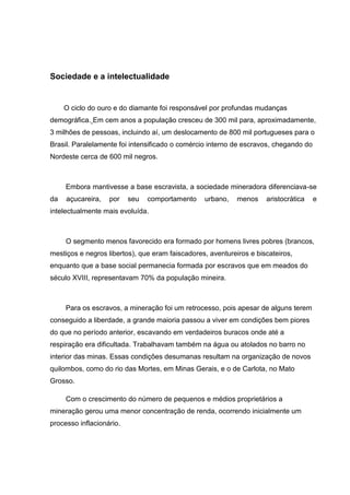 Sociedade e a intelectualidade
O ciclo do ouro e do diamante foi responsável por profundas mudanças
demográfica. Em cem anos a população cresceu de 300 mil para, aproximadamente,
3 milhões de pessoas, incluindo aí, um deslocamento de 800 mil portugueses para o
Brasil. Paralelamente foi intensificado o comércio interno de escravos, chegando do
Nordeste cerca de 600 mil negros.
Embora mantivesse a base escravista, a sociedade mineradora diferenciava-se
da açucareira, por seu comportamento urbano, menos aristocrática e
intelectualmente mais evoluída.
O segmento menos favorecido era formado por homens livres pobres (brancos,
mestiços e negros libertos), que eram faiscadores, aventureiros e biscateiros,
enquanto que a base social permanecia formada por escravos que em meados do
século XVIII, representavam 70% da população mineira.
Para os escravos, a mineração foi um retrocesso, pois apesar de alguns terem
conseguido a liberdade, a grande maioria passou a viver em condições bem piores
do que no período anterior, escavando em verdadeiros buracos onde até a
respiração era dificultada. Trabalhavam também na água ou atolados no barro no
interior das minas. Essas condições desumanas resultam na organização de novos
quilombos, como do rio das Mortes, em Minas Gerais, e o de Carlota, no Mato
Grosso.
Com o crescimento do número de pequenos e médios proprietários a
mineração gerou uma menor concentração de renda, ocorrendo inicialmente um
processo inflacionário.
 