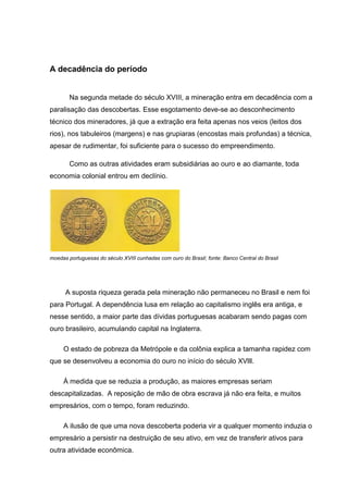A decadência do período
Na segunda metade do século XVIII, a mineração entra em decadência com a
paralisação das descobertas. Esse esgotamento deve-se ao desconhecimento
técnico dos mineradores, já que a extração era feita apenas nos veios (leitos dos
rios), nos tabuleiros (margens) e nas grupiaras (encostas mais profundas) a técnica,
apesar de rudimentar, foi suficiente para o sucesso do empreendimento.
Como as outras atividades eram subsidiárias ao ouro e ao diamante, toda
economia colonial entrou em declínio.
moedas portuguesas do século XVIII cunhadas com ouro do Brasil; fonte: Banco Central do Brasil
A suposta riqueza gerada pela mineração não permaneceu no Brasil e nem foi
para Portugal. A dependência lusa em relação ao capitalismo inglês era antiga, e
nesse sentido, a maior parte das dívidas portuguesas acabaram sendo pagas com
ouro brasileiro, acumulando capital na Inglaterra.
O estado de pobreza da Metrópole e da colônia explica a tamanha rapidez com
que se desenvolveu a economia do ouro no início do século XVlll.
Á medida que se reduzia a produção, as maiores empresas seriam
descapitalizadas. A reposição de mão de obra escrava já não era feita, e muitos
empresários, com o tempo, foram reduzindo.
A ilusão de que uma nova descoberta poderia vir a qualquer momento induzia o
empresário a persistir na destruição de seu ativo, em vez de transferir ativos para
outra atividade econômica.
 