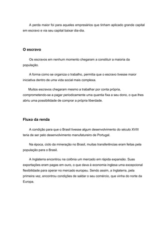 A perda maior foi para aqueles empresários que tinham aplicado grande capital
em escravo e via seu capital baixar dia-dia.
O escravo
Os escravos em nenhum momento chegaram a constituir a maioria da
população.
A forma como se organiza o trabalho, permitia que o escravo tivesse maior
iniciativa dentro de uma vida social mais complexa.
Muitos escravos chegaram mesmo a trabalhar por conta própria,
comprometendo-se a pagar periodicamente uma quantia fixa a seu dono, o que lhes
abriu uma possibilidade de comprar a própria liberdade.
Fluxo da renda
A condição para que o Brasil tivesse algum desenvolvimento do século XVIII
teria de ser pelo desenvolvimento manufatureiro de Portugal.
Na época, ciclo da mineração no Brasil, muitas transferências eram feitas pela
população para o Brasil.
A Inglaterra encontrou na colônia um mercado em rápida expansão. Suas
exportações eram pagas em ouro, o que dava á economia inglesa uma excepcional
flexibilidade para operar no mercado europeu. Sendo assim, a Inglaterra, pela
primeira vez, encontrou condições de saldar o seu comércio, que vinha do norte da
Europa.
 