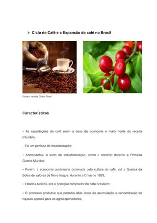  Ciclo do Café e a Expansão do café no Brasil
Fontes: revista Globo Rural
Características
- As exportações de café eram a base da economia e maior fonte de receita
tributária;
- Foi um período de modernização;
- Acompanhou o surto de industrialização, como o ocorrido durante a Primeira
Guerra Mundial;
- Porém, a economia continuaria dominada pela cultura do café, até a Quebra da
Bolsa de valores de Nova Iorque, durante a Crise de 1929;
- Estados Unidos, era o principal comprador do café brasileiro;
- O processo produtivo que permitia altas taxas de acumulação e concentração de
riqueza apenas para os agroexportadores;
 