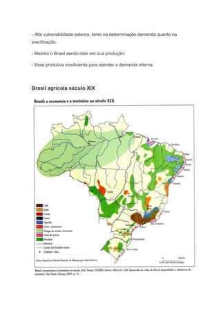 - Alta vulnerabilidade externa, tanto na determinação demanda quanto na
precificação;
- Mesmo o Brasil sendo líder em sua produção;
- Base produtiva insuficiente para atender a demanda interna.
Brasil agrícola século XIX
 