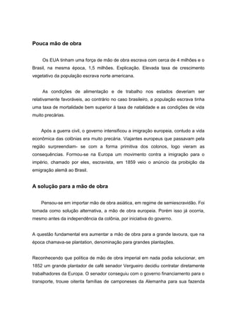 Pouca mão de obra
Os EUA tinham uma força de mão de obra escrava com cerca de 4 milhões e o
Brasil, na mesma época, 1,5 milhões. Explicação. Elevada taxa de crescimento
vegetativo da população escrava norte americana.
As condições de alimentação e de trabalho nos estados deveriam ser
relativamente favoráveis, ao contrário no caso brasileiro, a população escrava tinha
uma taxa de mortalidade bem superior á taxa de natalidade e as condições de vida
muito precárias.
Após a guerra civil, o governo intensificou a imigração europeia, contudo a vida
econômica das colônias era muito precária. Viajantes europeus que passavam pela
região surpreendiam- se com a forma primitiva dos colonos, logo vieram as
consequências. Formou-se na Europa um movimento contra a imigração para o
império, chamado por eles, escravista, em 1859 veio o anúncio da proibição da
emigração alemã ao Brasil.
A solução para a mão de obra
Pensou-se em importar mão de obra asiática, em regime de semiescravidão. Foi
tomada como solução alternativa, a mão de obra europeia. Porém isso já ocorria,
mesmo antes da independência da colônia, por iniciativa do governo.
A questão fundamental era aumentar a mão de obra para a grande lavoura, que na
época chamava-se plantation, denominação para grandes plantações.
Reconhecendo que política de mão de obra imperial em nada podia solucionar, em
1852 um grande plantador de café senador Vergueiro decidiu contratar diretamente
trabalhadores da Europa. O senador conseguiu com o governo financiamento para o
transporte, trouxe oitenta famílias de camponeses da Alemanha para sua fazenda
 
