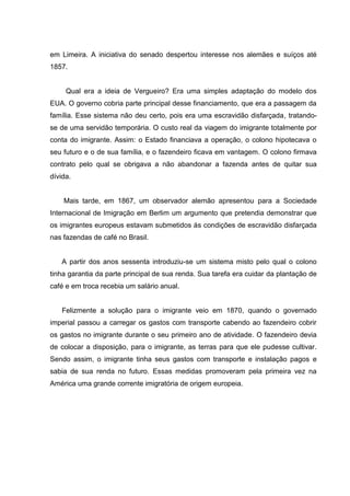 em Limeira. A iniciativa do senado despertou interesse nos alemães e suíços até
1857.
Qual era a ideia de Vergueiro? Era uma simples adaptação do modelo dos
EUA. O governo cobria parte principal desse financiamento, que era a passagem da
família. Esse sistema não deu certo, pois era uma escravidão disfarçada, tratando-
se de uma servidão temporária. O custo real da viagem do imigrante totalmente por
conta do imigrante. Assim: o Estado financiava a operação, o colono hipotecava o
seu futuro e o de sua família, e o fazendeiro ficava em vantagem. O colono firmava
contrato pelo qual se obrigava a não abandonar a fazenda antes de quitar sua
dívida.
Mais tarde, em 1867, um observador alemão apresentou para a Sociedade
Internacional de Imigração em Berlim um argumento que pretendia demonstrar que
os imigrantes europeus estavam submetidos ás condições de escravidão disfarçada
nas fazendas de café no Brasil.
A partir dos anos sessenta introduziu-se um sistema misto pelo qual o colono
tinha garantia da parte principal de sua renda. Sua tarefa era cuidar da plantação de
café e em troca recebia um salário anual.
Felizmente a solução para o imigrante veio em 1870, quando o governado
imperial passou a carregar os gastos com transporte cabendo ao fazendeiro cobrir
os gastos no imigrante durante o seu primeiro ano de atividade. O fazendeiro devia
de colocar a disposição, para o imigrante, as terras para que ele pudesse cultivar.
Sendo assim, o imigrante tinha seus gastos com transporte e instalação pagos e
sabia de sua renda no futuro. Essas medidas promoveram pela primeira vez na
América uma grande corrente imigratória de origem europeia.
 