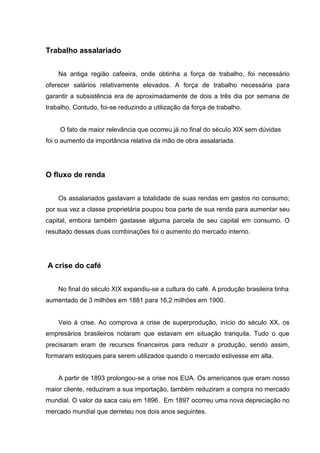 Trabalho assalariado
Na antiga região cafeeira, onde obtinha a força de trabalho, foi necessário
oferecer salários relativamente elevados. A força de trabalho necessária para
garantir a subsistência era de aproximadamente de dois a três dia por semana de
trabalho. Contudo, foi-se reduzindo a utilização da força de trabalho.
O fato de maior relevância que ocorreu já no final do século XIX sem dúvidas
foi o aumento da importância relativa da mão de obra assalariada.
O fluxo de renda
Os assalariados gastavam a totalidade de suas rendas em gastos no consumo;
por sua vez a classe proprietária poupou boa parte de sua renda para aumentar seu
capital, embora também gastasse alguma parcela de seu capital em consumo. O
resultado dessas duas combinações foi o aumento do mercado interno.
A crise do café
No final do século XIX expandiu-se a cultura do café. A produção brasileira tinha
aumentado de 3 milhões em 1881 para 16,2 milhões em 1900.
Veio á crise. Ao comprova a crise de superprodução, início do século XX, os
empresários brasileiros notaram que estavam em situação tranquila. Tudo o que
precisaram eram de recursos financeiros para reduzir a produção, sendo assim,
formaram estoques para serem utilizados quando o mercado estivesse em alta.
A partir de 1893 prolongou-se a crise nos EUA. Os americanos que eram nosso
maior cliente, reduziram a sua importação, também reduziram a compra no mercado
mundial. O valor da saca caiu em 1896. Em 1897 ocorreu uma nova depreciação no
mercado mundial que derreteu nos dois anos seguintes.
 