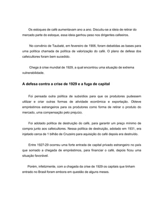 Os estoques de café aumentavam ano a ano. Discutiu-se a ideia de retirar do
mercado parte do estoque, essa ideia ganhou peso nos dirigentes cafeeiros.
No convênio de Taubaté, em fevereiro de 1906, foram debatidas as bases para
uma política chamada de política de valorização do café. O plano de defesa dos
cafeicultores foram bem sucedido.
Chega á crise mundial de 1929, a qual encontrou uma situação de extrema
vulnerabilidade.
A defesa contra a crise de 1929 e a fuga de capital
Foi pensada outra política de subsídios para que os produtores pudessem
utilizar e criar outras formas de atividade econômica e exportação. Obteve
empréstimos estrangeiros para os produtores como forma de retirar o produto do
mercado, uma compensação pelo prejuízo.
Foi adotado política de destruição do café, para garantir um preço mínimo de
compra junto aos cafeicultores. Nessa política de destruição, adotado em 1931, era
injetado cerca de 1 bilhão de Cruzeiro para aquisição do café depois era destruído.
Entre 1927-29 ocorreu uma forte entrada de capital privado estrangeiro no país
que somado a chegada de empréstimos, para financiar o café, depois ficou uma
situação favorável.
Porém, infelizmente, com a chagada da crise de 1929 os capitais que tinham
entrado no Brasil foram embora em questão de alguns meses.
 