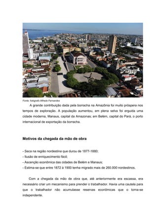 Fonte: fotógrafo Alfredo Fernandes
A grande contribuição dada pela borracha na Amazônia foi muito próspera nos
tempos de exploração. A população aumentou, em plena selva foi erguida uma
cidade moderna, Manaus, capital da Amazonas; em Belém, capital do Pará, o porto
internacional de exportação da borracha.
Motivos da chegada da mão de obra
- Seca na região nordestina que durou de 1877-1880;
- Ilusão de enriquecimento fácil;
- Ascenção econômica das cidades de Belém e Manaus;
- Estima-se que entre 1872 á 1900 tenha migrado mais de 260.000 nordestinos.
Com a chegada da mão de obra que, até anteriormente era escassa, era
necessário criar um mecanismo para prender o trabalhador. Havia uma cautela para
que o trabalhador não acumulasse reservas econômicas que o torna-se
independente.
 