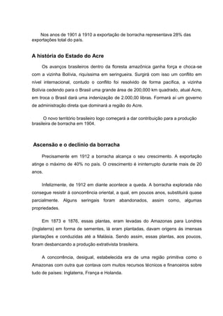 Nos anos de 1901 á 1910 a exportação de borracha representava 28% das
exportações total do país.
A história do Estado do Acre
Os avanços brasileiros dentro da floresta amazônica ganha força e choca-se
com a vizinha Bolívia, riquíssima em seringueira. Surgirá com isso um conflito em
nível internacional, contudo o conflito foi resolvido de forma pacífica, a vizinha
Bolívia cedendo para o Brasil uma grande área de 200,000 km quadrado, atual Acre,
em troca o Brasil dará uma indenização de 2.000,00 libras. Formará aí um governo
de administração direta que dominará a região do Acre.
O novo território brasileiro logo começará a dar contribuição para a produção
brasileira de borracha em 1904.
Ascensão e o declínio da borracha
Precisamente em 1912 a borracha alcança o seu crescimento. A exportação
atinge o máximo de 40% no país. O crescimento é ininterrupto durante mais de 20
anos.
Infelizmente, de 1912 em diante acontece a queda. A borracha explorada não
consegue resistir á concorrência oriental, a qual, em poucos anos, substituirá quase
parcialmente. Alguns seringais foram abandonados, assim como, algumas
propriedades.
Em 1873 e 1876, essas plantas, eram levadas do Amazonas para Londres
(Inglaterra) em forma de sementes, lá eram plantadas, davam origens ás imensas
plantações e conduzidas até a Malásia. Sendo assim, essas plantas, aos poucos,
foram desbancando a produção extrativista brasileira.
A concorrência, desigual, estabelecida era de uma região primitiva como o
Amazonas com outra que contava com muitos recursos técnicos e financeiros sobre
tudo de países: Inglaterra, França e Holanda.
 