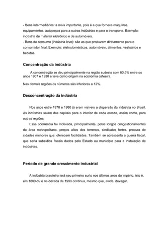 - Bens intermediários: a mais importante, pois é a que fornece máquinas,
equipamentos, autopeças para a outras indústrias e para o transporte. Exemplo:
indústria de material eletrônico e de automóveis.
- Bens de consumo (indústria leve): são as que produzem diretamente para o
consumidor final. Exemplo: eletrodomésticos, automóveis, alimentos, vestuários e
bebidas.
Concentração da indústria
A concentração se deu principalmente na região sudeste com 80,5% entre os
anos 1907 e 1930 e teve como origem na economia cafeeira.
Nas demais regiões os números são inferiores a 12%.
Desconcentração da indústria
Nos anos entre 1970 e 1980 já eram visíveis a dispersão da indústria no Brasil.
As indústrias saiam das capitais para o interior de cada estado, assim como, para
outras regiões.
Essa ocorrência foi motivada, principalmente, pelos longos congestionamentos
da área metropolitana, preços altos dos terrenos, sindicatos fortes, procura de
cidades menores que: oferecem facilidades. Também se acrescenta a guerra fiscal,
que seria subsídios fiscais dados pelo Estado ou município para a instalação de
indústrias.
Período de grande crescimento industrial
A indústria brasileira terá seu primeiro surto nos últimos anos do império, isto é,
em 1880-89 e na década de 1990 continua, mesmo que, ainda, devagar.
 