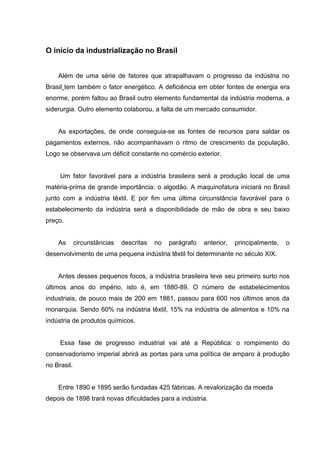 O início da industrialização no Brasil
Além de uma série de fatores que atrapalhavam o progresso da indústria no
Brasil tem também o fator energético. A deficiência em obter fontes de energia era
enorme, porém faltou ao Brasil outro elemento fundamental da indústria moderna, a
siderurgia. Outro elemento colaborou, a falta de um mercado consumidor.
As exportações, de onde conseguia-se as fontes de recursos para saldar os
pagamentos externos, não acompanhavam o ritmo de crescimento da população.
Logo se observava um déficit constante no comércio exterior.
Um fator favorável para a indústria brasileira será a produção local de uma
matéria-prima de grande importância: o algodão. A maquinofatura iniciará no Brasil
junto com a indústria têxtil. E por fim uma última circunstância favorável para o
estabelecimento da indústria será a disponibilidade de mão de obra e seu baixo
preço.
As circunstâncias descritas no parágrafo anterior, principalmente, o
desenvolvimento de uma pequena indústria têxtil foi determinante no século XIX.
Antes desses pequenos focos, a indústria brasileira teve seu primeiro surto nos
últimos anos do império, isto é, em 1880-89. O número de estabelecimentos
industriais, de pouco mais de 200 em 1881, passou para 600 nos últimos anos da
monarquia. Sendo 60% na indústria têxtil, 15% na indústria de alimentos e 10% na
indústria de produtos químicos.
Essa fase de progresso industrial vai até a República: o rompimento do
conservadorismo imperial abrirá as portas para uma política de amparo á produção
no Brasil.
Entre 1890 e 1895 serão fundadas 425 fábricas. A revalorização da moeda
depois de 1898 trará novas dificuldades para a indústria.
 