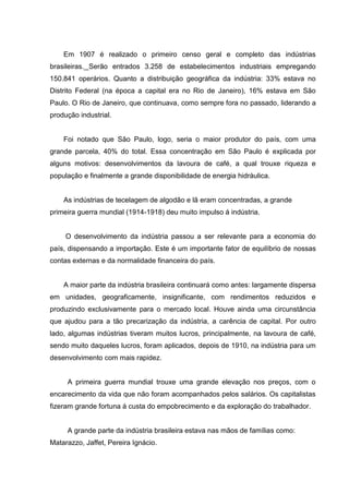 Em 1907 é realizado o primeiro censo geral e completo das indústrias
brasileiras. Serão entrados 3.258 de estabelecimentos industriais empregando
150.841 operários. Quanto a distribuição geográfica da indústria: 33% estava no
Distrito Federal (na época a capital era no Rio de Janeiro), 16% estava em São
Paulo. O Rio de Janeiro, que continuava, como sempre fora no passado, liderando a
produção industrial.
Foi notado que São Paulo, logo, seria o maior produtor do país, com uma
grande parcela, 40% do total. Essa concentração em São Paulo é explicada por
alguns motivos: desenvolvimentos da lavoura de café, a qual trouxe riqueza e
população e finalmente a grande disponibilidade de energia hidráulica.
As indústrias de tecelagem de algodão e lã eram concentradas, a grande
primeira guerra mundial (1914-1918) deu muito impulso á indústria.
O desenvolvimento da indústria passou a ser relevante para a economia do
país, dispensando a importação. Este é um importante fator de equilíbrio de nossas
contas externas e da normalidade financeira do país.
A maior parte da indústria brasileira continuará como antes: largamente dispersa
em unidades, geograficamente, insignificante, com rendimentos reduzidos e
produzindo exclusivamente para o mercado local. Houve ainda uma circunstância
que ajudou para a tão precarização da indústria, a carência de capital. Por outro
lado, algumas indústrias tiveram muitos lucros, principalmente, na lavoura de café,
sendo muito daqueles lucros, foram aplicados, depois de 1910, na indústria para um
desenvolvimento com mais rapidez.
A primeira guerra mundial trouxe uma grande elevação nos preços, com o
encarecimento da vida que não foram acompanhados pelos salários. Os capitalistas
fizeram grande fortuna á custa do empobrecimento e da exploração do trabalhador.
A grande parte da indústria brasileira estava nas mãos de famílias como:
Matarazzo, Jaffet, Pereira Ignácio.
 