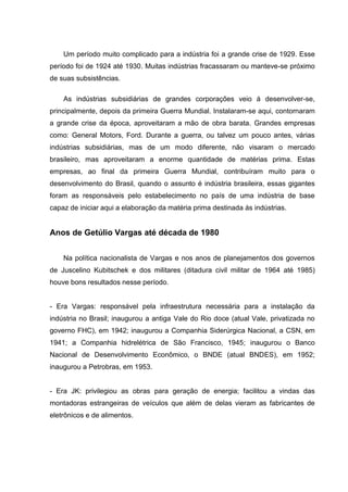 Um período muito complicado para a indústria foi a grande crise de 1929. Esse
período foi de 1924 até 1930. Muitas indústrias fracassaram ou manteve-se próximo
de suas subsistências.
As indústrias subsidiárias de grandes corporações veio á desenvolver-se,
principalmente, depois da primeira Guerra Mundial. Instalaram-se aqui, contornaram
a grande crise da época, aproveitaram a mão de obra barata. Grandes empresas
como: General Motors, Ford. Durante a guerra, ou talvez um pouco antes, várias
indústrias subsidiárias, mas de um modo diferente, não visaram o mercado
brasileiro, mas aproveitaram a enorme quantidade de matérias prima. Estas
empresas, ao final da primeira Guerra Mundial, contribuíram muito para o
desenvolvimento do Brasil, quando o assunto é indústria brasileira, essas gigantes
foram as responsáveis pelo estabelecimento no país de uma indústria de base
capaz de iniciar aqui a elaboração da matéria prima destinada ás indústrias.
Anos de Getúlio Vargas até década de 1980
Na política nacionalista de Vargas e nos anos de planejamentos dos governos
de Juscelino Kubitschek e dos militares (ditadura civil militar de 1964 até 1985)
houve bons resultados nesse período.
- Era Vargas: responsável pela infraestrutura necessária para a instalação da
indústria no Brasil; inaugurou a antiga Vale do Rio doce (atual Vale, privatizada no
governo FHC), em 1942; inaugurou a Companhia Siderúrgica Nacional, a CSN, em
1941; a Companhia hidrelétrica de São Francisco, 1945; inaugurou o Banco
Nacional de Desenvolvimento Econômico, o BNDE (atual BNDES), em 1952;
inaugurou a Petrobras, em 1953.
- Era JK: privilegiou as obras para geração de energia; facilitou a vindas das
montadoras estrangeiras de veículos que além de delas vieram as fabricantes de
eletrônicos e de alimentos.
 