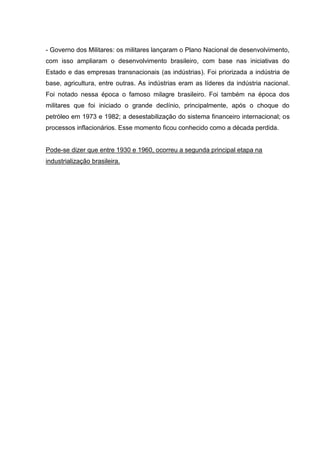 - Governo dos Militares: os militares lançaram o Plano Nacional de desenvolvimento,
com isso ampliaram o desenvolvimento brasileiro, com base nas iniciativas do
Estado e das empresas transnacionais (as indústrias). Foi priorizada a indústria de
base, agricultura, entre outras. As indústrias eram as líderes da indústria nacional.
Foi notado nessa época o famoso milagre brasileiro. Foi também na época dos
militares que foi iniciado o grande declínio, principalmente, após o choque do
petróleo em 1973 e 1982; a desestabilização do sistema financeiro internacional; os
processos inflacionários. Esse momento ficou conhecido como a década perdida.
Pode-se dizer que entre 1930 e 1960, ocorreu a segunda principal etapa na
industrialização brasileira.
 