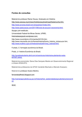 Fontes de consultas
Material do professor Rainer Sousa, Graduado em História;
http://www.sescsp.org.br/sesc/hotsites/paubrasil/cap2/testemunha.htm;
http://www.arvores.brasil.nom.br/paubras1/index.htm;
http://www.qieducacao.com/2011/06/ciclo-do-acucar-ii-economia.html;
Apogeu pré-vestibular;
Universidade Federal de Minas Gerais, UFMG;
historiadesaopaulo.wordpress.com;
http://www.novomilenio.inf.br/santos/h0133i.htm;
http://www.meurecife.com.br/frames/historia/frame_historia_cicloacucar.htm;
http://www.multirio.rj.gov.br/historia/modulo01/eng_colonial.html;
Furtado, C: formação econômica do Brasil;
Prado, Jr: história Econômica do Brasil;
http://guiadoestudante.abril.com.br/aventuras-historia/se-plantando-nada-
647951.shtml;
Material da economista: Diana Dias Sampaio Mestre em Desenvolvimento Regional
e Urbano IESA/UFG;
Material dos professores da UFGS Vanderlei Machado e Marcelo Scarparo;
Material do professor Acácio Martins
fernandesalfredo.blogspot.com
http://camarapprudente.sp.gov.br/historia/hist_oeste/cidades/pprudente/comercio.ht
ml
IBGE.
 