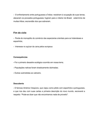 - O enfrentamento entre portugueses e Índios: resistiram á ocupação de suas terras;
atacaram os povoados portugueses; fugiram para o interior do Brasil; extermínio de
muitas tribos; escravidão dos que sobraram.
Fim do ciclo
- Perda do monopólio do comércio das especiarias orientais para os holandeses e
espanhóis;
- Interesse no açúcar da cana pelos europeus
Consequências
- Foi o primeiro desastre ecológico ocorrido em nossa terra;
- Populações nativas foram drasticamente dizimadas;
- Outras submetidas ao cativeiro.
Descoberta
- O famoso Américo Vespúcio, que viajou como piloto com espanhóis e portugueses,
e que nos deu com suas cartas a primeira descrição do novo mundo, escreverá a
respeito: “Pode-se dizer que não encontramos nada de proveito".
 