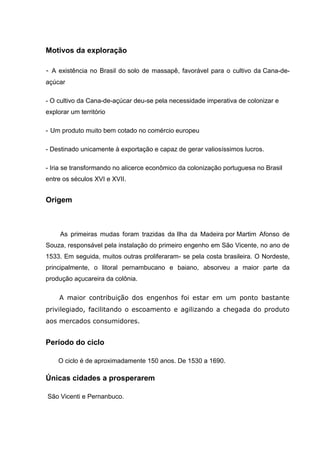 Motivos da exploração
- A existência no Brasil do solo de massapê, favorável para o cultivo da Cana-de-
açúcar
- O cultivo da Cana-de-açúcar deu-se pela necessidade imperativa de colonizar e
explorar um território
- Um produto muito bem cotado no comércio europeu
- Destinado unicamente à exportação e capaz de gerar valiosíssimos lucros.
- Iria se transformando no alicerce econômico da colonização portuguesa no Brasil
entre os séculos XVI e XVII.
Origem
As primeiras mudas foram trazidas da Ilha da Madeira por Martim Afonso de
Souza, responsável pela instalação do primeiro engenho em São Vicente, no ano de
1533. Em seguida, muitos outras proliferaram- se pela costa brasileira. O Nordeste,
principalmente, o litoral pernambucano e baiano, absorveu a maior parte da
produção açucareira da colônia.
A maior contribuição dos engenhos foi estar em um ponto bastante
privilegiado, facilitando o escoamento e agilizando a chegada do produto
aos mercados consumidores.
Período do ciclo
O ciclo é de aproximadamente 150 anos. De 1530 a 1690.
Únicas cidades a prosperarem
São Vicenti e Pernanbuco.
 