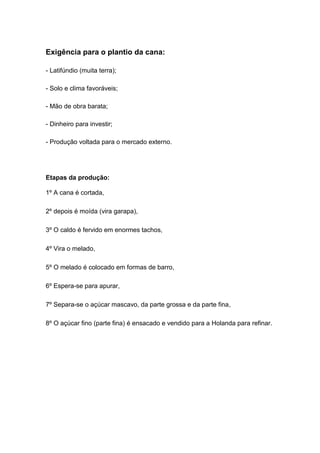 Exigência para o plantio da cana:
- Latifúndio (muita terra);
- Solo e clima favoráveis;
- Mão de obra barata;
- Dinheiro para investir;
- Produção voltada para o mercado externo.
Etapas da produção:
1º A cana é cortada,
2º depois é moída (vira garapa),
3º O caldo é fervido em enormes tachos,
4º Vira o melado,
5º O melado é colocado em formas de barro,
6º Espera-se para apurar,
7º Separa-se o açúcar mascavo, da parte grossa e da parte fina,
8º O açúcar fino (parte fina) é ensacado e vendido para a Holanda para refinar.
 
