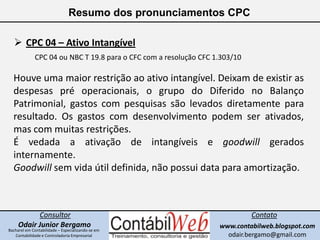 Resumo dos pronunciamentos CPC<br /><ul><li>CPC 04 – Ativo Intangível</li></ul>CPC 04 ou NBC T 19.8 para o CFC com a resol...