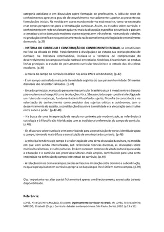 categoria cotidiano e em discussões sobre formação de professores. A idéia de rede de
conhecimentos apresenta grau de desenvolvimento marcadamente superior ao presente nas
formulações iniciais. Na medida em que o mundo moderno está em crise, torna-se necessário
criar novas perspectivas para a tematização curricular. Assim, os estudos sobre currículo e
conhecimentoemrede se afastamcada vezmaisda discussãoespecificade currículoe passam
a tematizara crise domundomodernoque se expressaemtrêsesferas: nomundodotrabalho,
na produçãocientificae noquestionamentodarazãocomoformaprivilegiadade entendimento
do mundo. (p.29)
- HISTÓRIA DO CURRICULO E CONSTITUIÇÃO DO CONHECIMENTO ESCOLAR, se constituíram
no final da década de 1980. Paralelamente à divulgação e ao estudo das teorias políticas de
currículo na literatura internacional, iniciava-se a tentativa de compreensão do
desenvolvimentode campocurricularnoBrasil emestudoshistóricos.Encaminham-se emduas
linhas principais: o estudo de pensamento curricular brasileiro e o estudo das disciplinas
escolares. (p.39)
- A marca do campo do currículo no Brasil nos anos 1990 é o hibridismo; (p.47)
- É um campo assinaladomaispeladiversidade orgânicado que pelauniformidade.Diferentes
discursos são reterritorizalizados. (p.47)
- Uma dasprincipaismarcasdopensamentocurricularbrasileiroatual é mesclaentreodiscurso
pós-modernoe ofocopolíticona teorizaçãocritica.Sãoassociadasa perspectivateleológicade
um futuro de mudanças, fundamentada na filosofia do sujeito, filosofia da consciência e na
valorização do conhecimento como produtor dos sujeitos críticos e autônomos, com o
descentramento do sujeito, a constituição discursiva da realidade e a vinculação constitutiva
entre saber e poder. (p.47-48)
- Na busca de uma interpretação da escola no contexto pós-modernizado, as referências à
sociologia e à filosofia são hibridizadas com as tradicionais referencias do campo do currículo.
(p.48)
- Os discursos sobre currículo vem contribuindo para a constituição de novas identidadespara
o campo, tornando mais difusa a constituição de uma teoria do currículo. (p.48)
- A principal tendênciadocampo é a valorizaçãode uma certa discussãoda cultura,na medida
em que vem sendo intensificadas, sob referencias teóricas diversas, as discussões sobre
multiculturalismoouestudosculturais.Estáemcursoumprocessodeviradacultural queassocia
a educação e o currículo aos processos culturais mais amplos, contribuindo para uma certa
imprecisão na definição do campo intelectual do currículo. (p.49)
- A relaçãocom os demaiscamposprecisase fazerna interaçãoentre domínioe subordinação,
na qual o pesquisadoremcurrículoapropria-se daquiloque lhe é útil emoutroscampos. (p.49)
Obs:Importante ressaltarquetal fichamentoé apenasumdirecionamentoaosestudosdotexto
disponibilizado.
Referência:
LOPES, AliceCasimiro;MACEDO, Elizabeth. O pensamento curricular no Brasil. IN: LOPES, AliceCasimiro;
MACEDO, Elizabeth (Orgs.). Currículo: debates contemporâneos. São Paulo: Cortez, 2002. (p.13 a 53)
 