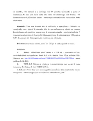 ser atendidos, outra demanda é a neurologia com 206 consultas referendadas e apenas 31
encaminhadas.As áreas com maior oferta pela central são oftalmologia onde tivemos               190
atendimentos e há 94 pacientes em espera e dermatologia com 104 consultas oferecidas em 2008 e
14 em espera.


      Conclusões:Existe uma demanda alta de solicitações a especialistas e limitações na
comunicação com a central de marcação além de uma defasagem do número de consultas
disponibilizadas pelo município para as áreas de neurologia,ortopedia e otorrinolaringologia. A
pesquisa apurou também o nível de resolutividade de problemas de saúde na própria UBS que é de
86,4% divididos em três clínicos gerais,dois pediatras e uma enfermeira.


      Descritores: referência e consulta, acesso aos serviços de saúde, equidade no acesso.


      Referências
      1.        BRASIL, Ministério da Saúde. Portaria nº 373/GM em 27 de fevereiro de 2002.
Norma Operacional da Assistência à Saúde/ SUS 01/02. Brasília: Diário Oficial da União, 2002.
Disponível em: http://dtr2001.saude.gov.br/sas/PORTARIAS/Port2002/Gm/GM-373.htm               acesso
em 22 de abril de 2008.
      2.        WITT, R.R. Sistema de referência e contra-referência num serviço de saúde
comunitária. Rev. Gaúcha de Enf., 1992 13(1):19-23.
      3. TOBAR, F. Como fazer teses em saúde pública: conselhos e idéias para formular projetos
e redigir teses e informes de pesquisas. Rio de Janeiro: Editora Fiocruz, 2001.
 