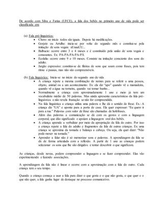 De acordo com Silva e Farias (UFCE), a fala dos bebês no primeiro ano de vida pode ser
classificada em:
(a) Fala pré-linguística:
 Choro: no início todos são iguais. Depois há modificações.
 Gorjeio ou Arrulho: inicia-se por volta do segundo mês e constitui-se pela
imitação de sons vogais: uUuuuUU...
 Balbucio: ocorre entre 3 e 4 meses e é constituído pela união de sons vogais e
consoantes. Ex: PA-PA-PA-PA-PÁ
 Ecolalia: ocorre entre 9 e 10 meses. Consiste na imitação consciente dos sons do
adulto.
 Jargão expressivo: constitui-se de fileiras de sons que soam como frases, pois tem
ritmo e pausas, mas não são compreensíveis.
(b) Fala linguística: Inicia-se no início do segundo ano de vida
 A criança repete a mesma combinação de nomes para se referir a uma pessoa,
objeto, animal ou a um acontecimento. Ex: ela diz “apo” quando vê a mamadeira,
quando vê a água na torneira, quando vai tomar banho...
 Normalmente a criança com aproximadamente 1 ano e meio já tem um
vocabulário médio de 50 palavras. Mas ainda apresenta características da fala pré-
linguística e não revela frustação se não for compreendida.
 Na fala linguística a criança utiliza uma palavra e lhe dá o sentido de frase. Ex.: A
criança diz “UA” e aponta para a porta de casa. Ela quer expressar: “Eu quero ir
para a rua.” Palavras com valor de frase são chamadas de holófrases.
 Além das palavras a comunicação se dá com os gestos e com a linguagem
corporal, que dão significado e apoiam a linguagem oral dos bebês.
 A criança aprende a verbalizar por meio da apropriação da fala do outro. Por isso
a criança repete a fala do adulto e fragmentos da fala de outras crianças. Ex: uma
criança se aproxima da tomada e balança a cabeça. Ou seja, ela quer dizer: “Não
pode mexer na tomada.”
 Aprender a falar não é só memorizar sons e palavras. A aprendizagem da fala se
dá de forma articulada com a reflexão. A partir de 1 ano as crianças podem
selecionar os sons que lhe são dirigidos e tentar descobrir o que significam.
As crianças, desde novas, podem compreender a linguagem e se fazer compreender. Elas vão
experimentando e fazendo associações.
A aprendizagem da fala não é linear e ocorre com a aproximação com a fala do outro. Cada
criança tem o seu tempo.
Quando a criança começa a usar a fala para dizer o que gosta e o que não gosta, o que quer e o
que não quer, a fala ganha lugar de destaque no processo comunicativo.
 